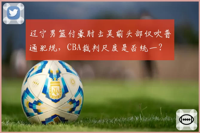 辽宁男篮付豪肘击吴前头部仅吹普通犯规，CBA裁判尺度是否统一？