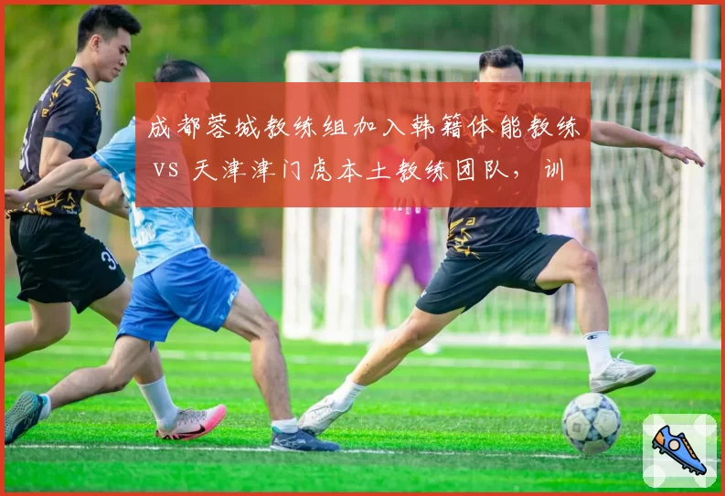 成都蓉城教练组加入韩籍体能教练 vs 天津津门虎本土教练团队,训练强度差异
