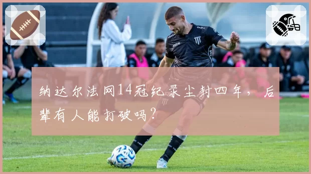 纳达尔法网14冠纪录尘封四年，后辈有人能打破吗？