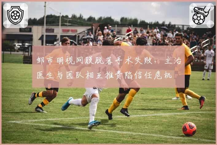 邹市明视网膜脱落手术失败,主治医生与团队相互推责陷信任危机