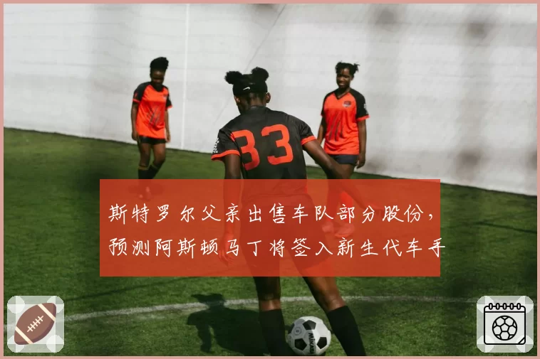 斯特罗尔父亲出售车队部分股份，预测阿斯顿马丁将签入新生代车手并换血