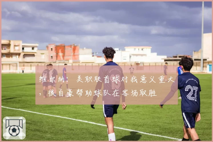 维尔纳：美职联首球对我意义重大，很自豪帮助球队在客场取胜