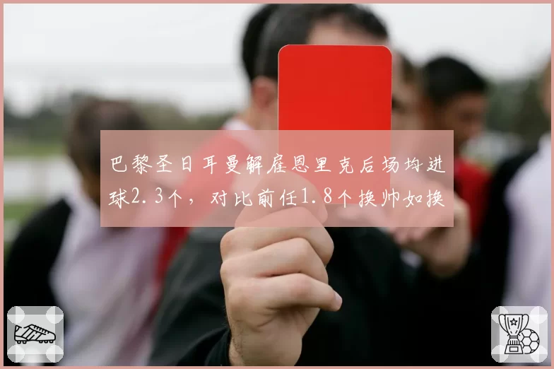 巴黎圣日耳曼解雇恩里克后场均进球2.3个，对比前任1.8个换帅如换刀