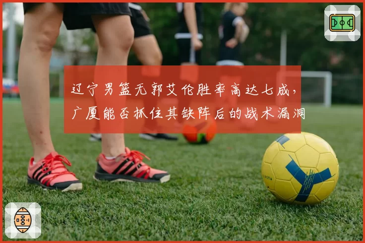 辽宁男篮无郭艾伦胜率高达七成，广厦能否抓住其缺阵后的战术漏洞？