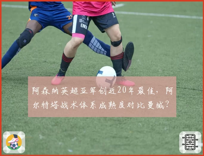 阿森纳英超亚军创近20年最佳，阿尔特塔战术体系成熟度对比曼城？