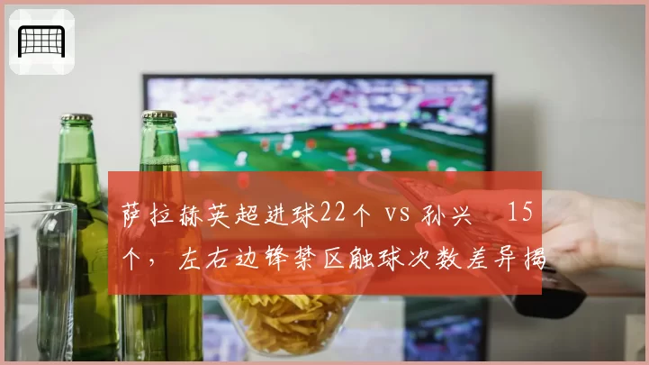 萨拉赫英超进球22个 vs 孙兴慜15个，左右边锋禁区触球次数差异揭示战术权重