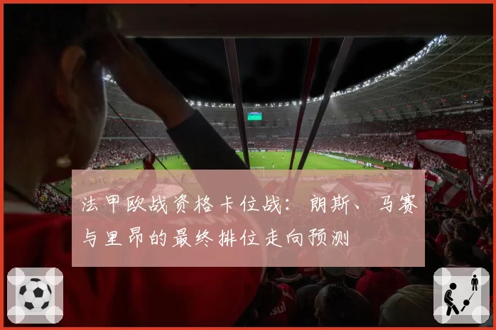 法甲欧战资格卡位战：朗斯、马赛与里昂的最终排位走向预测