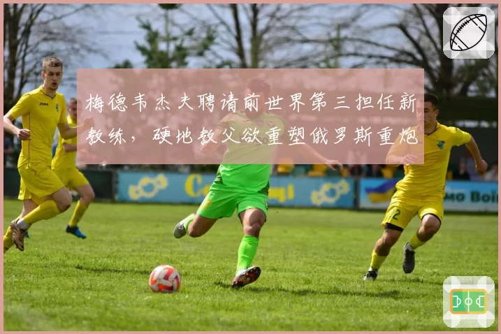 梅德韦杰夫聘请前世界第三担任新教练，硬地教父欲重塑俄罗斯重炮体系