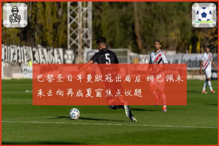 巴黎圣日耳曼欧冠出局后 姆巴佩未来去向再成夏窗焦点议题