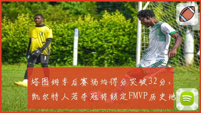 塔图姆季后赛场均得分突破32分，凯尔特人若夺冠将锁定FMVP历史地位