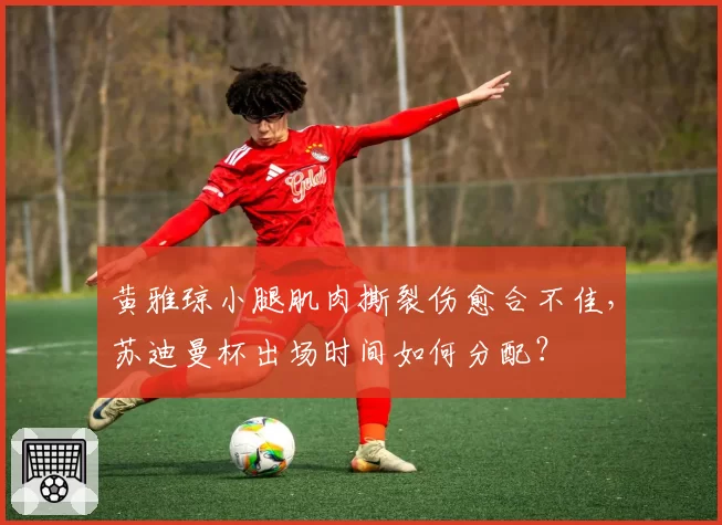 黄雅琼小腿肌肉撕裂伤愈合不佳,苏迪曼杯出场时间如何分配?