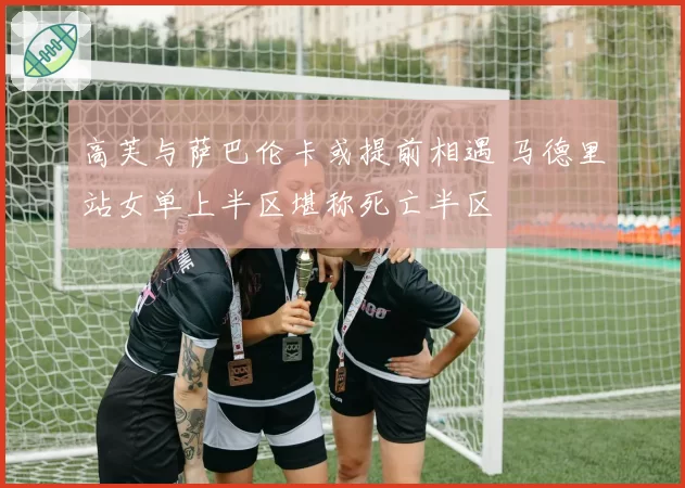 高芙与萨巴伦卡或提前相遇 马德里站女单上半区堪称死亡半区