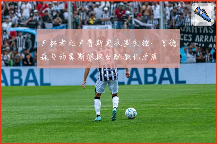 开拓者比卢普斯更衣室失控，亨德森与西蒙斯球权分配激化矛盾