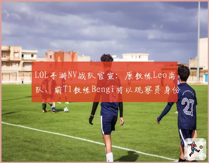 LOL手游NV战队官宣：原教练Leo离队，前T1教练Bengi将以观察员身份加盟
