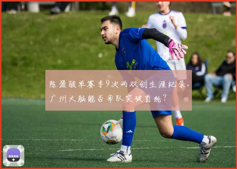 陈盈骏单赛季9次两双创生涯纪录，广州大脑能否率队突破首轮？