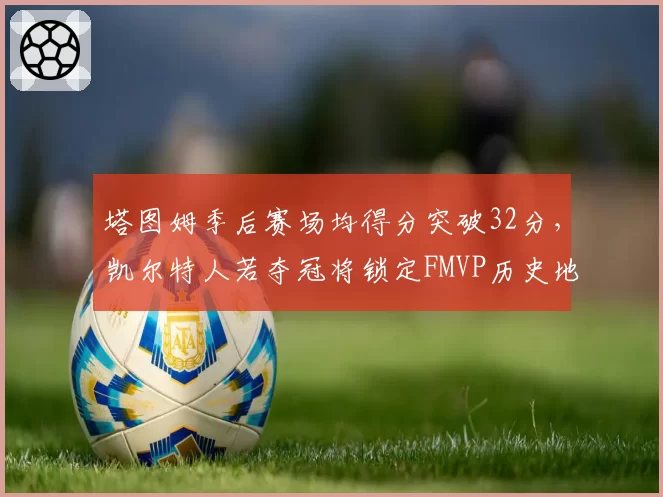 塔图姆季后赛场均得分突破32分，凯尔特人若夺冠将锁定FMVP历史地位