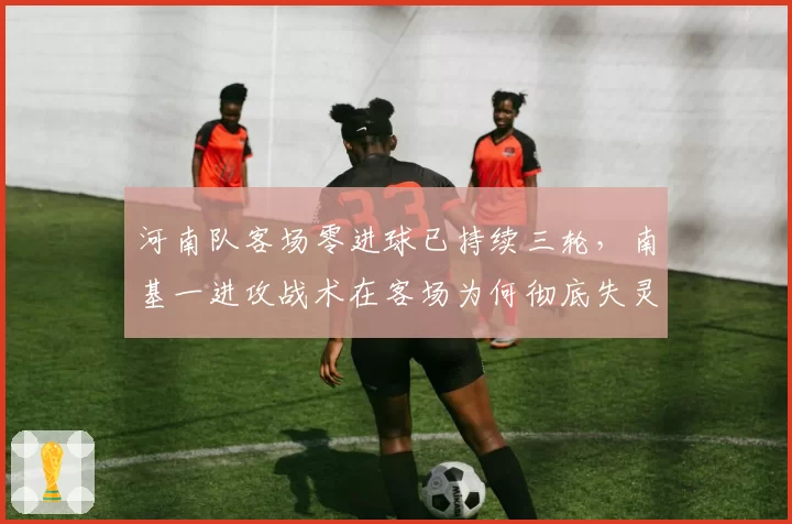 河南队客场零进球已持续三轮，南基一进攻战术在客场为何彻底失灵？