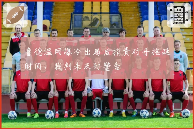 鲁德温网爆冷出局后指责对手拖延时间，裁判未及时警告