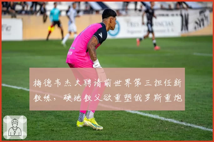 梅德韦杰夫聘请前世界第三担任新教练，硬地教父欲重塑俄罗斯重炮体系