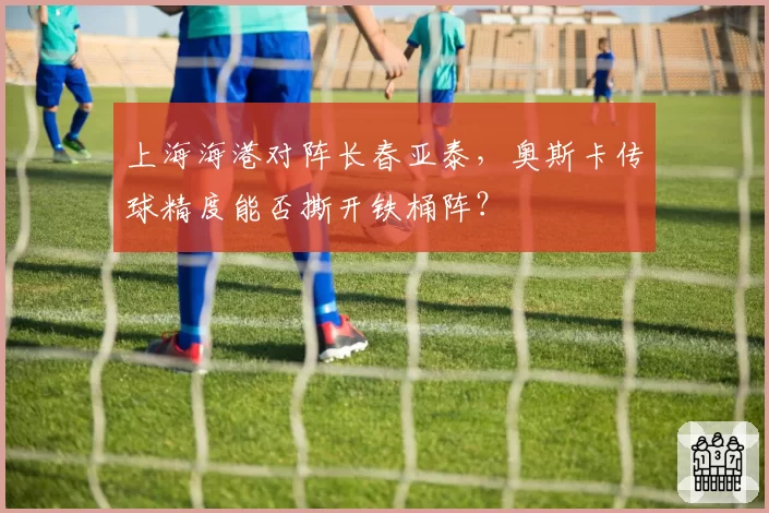 上海海港对阵长春亚泰，奥斯卡传球精度能否撕开铁桶阵？
