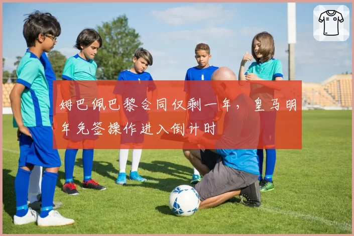 姆巴佩巴黎合同仅剩一年，皇马明年免签操作进入倒计时