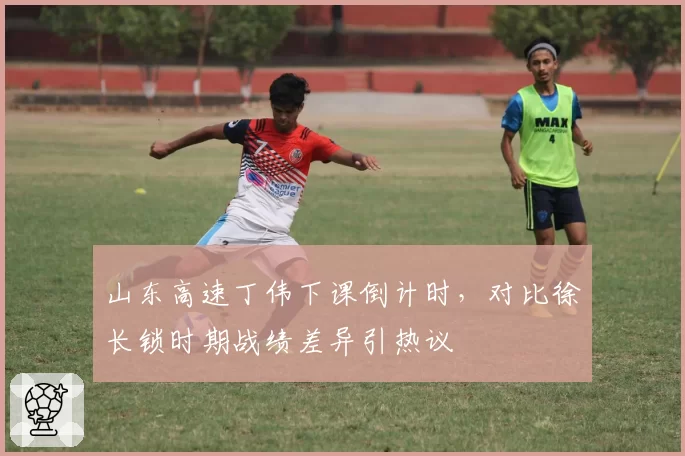 山东高速丁伟下课倒计时，对比徐长锁时期战绩差异引热议
