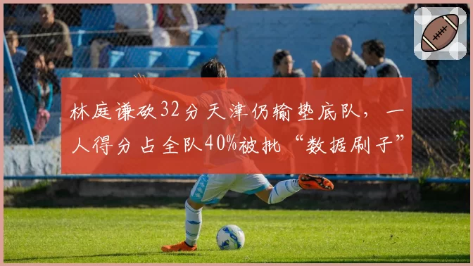 林庭谦砍32分天津仍输垫底队,一人得分占全队40%被批“数据刷子”