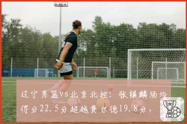 辽宁男篮vs北京北控：张镇麟场均得分22.5分超越费尔德19.8分，国产锋线崛起