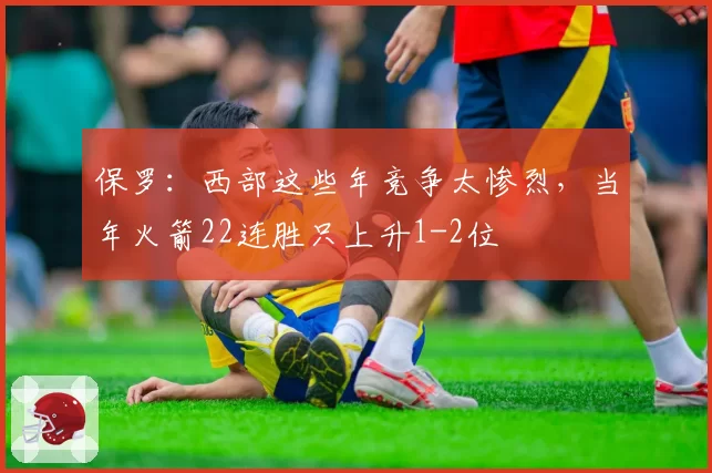 保罗：西部这些年竞争太惨烈，当年火箭22连胜只上升1-2位