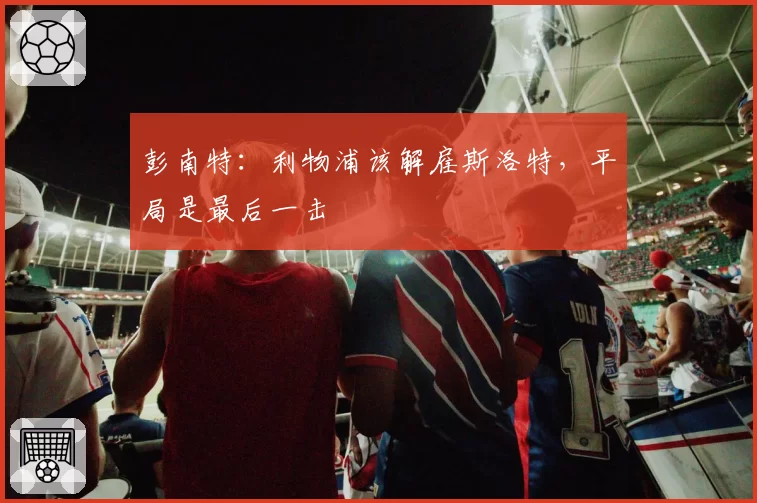 彭南特：利物浦该解雇斯洛特，平局是最后一击
