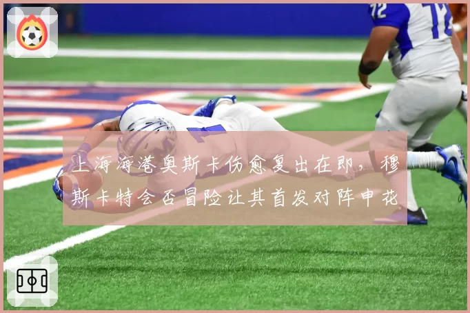 上海海港奥斯卡伤愈复出在即，穆斯卡特会否冒险让其首发对阵申花？