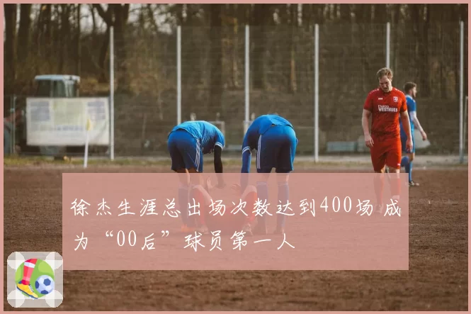 徐杰生涯总出场次数达到400场 成为“00后”球员第一人