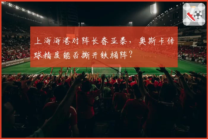 上海海港对阵长春亚泰，奥斯卡传球精度能否撕开铁桶阵？
