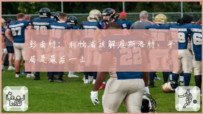 彭南特：利物浦该解雇斯洛特，平局是最后一击