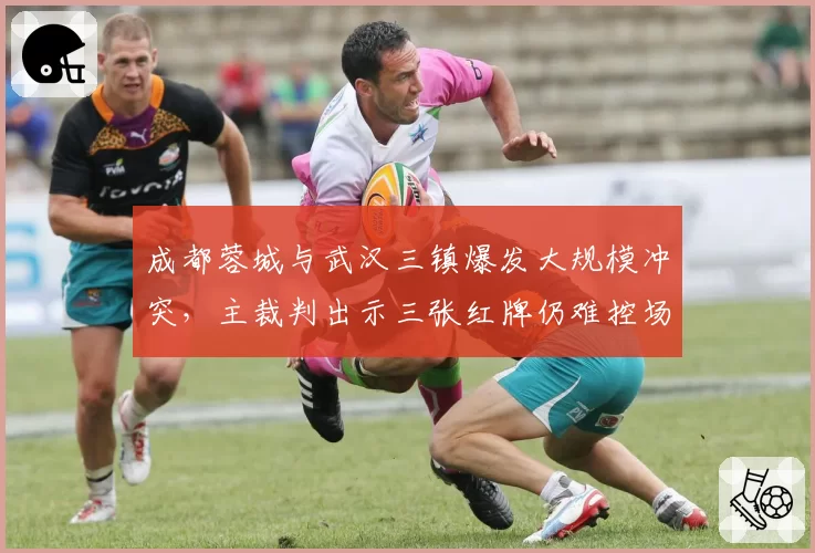 成都蓉城与武汉三镇爆发大规模冲突，主裁判出示三张红牌仍难控场