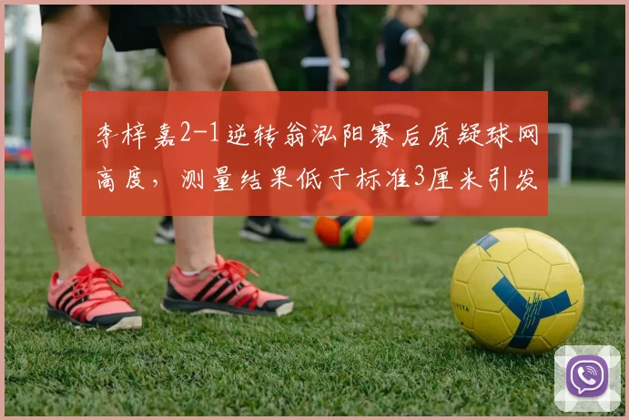 李梓嘉2-1逆转翁泓阳赛后质疑球网高度,测量结果低于标准3厘米引发系列赛整改呼声