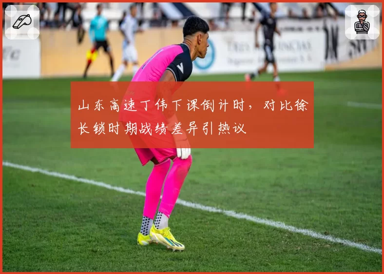 山东高速丁伟下课倒计时，对比徐长锁时期战绩差异引热议