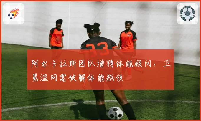 阿尔卡拉斯团队增聘体能顾问，卫冕温网需破解体能瓶颈