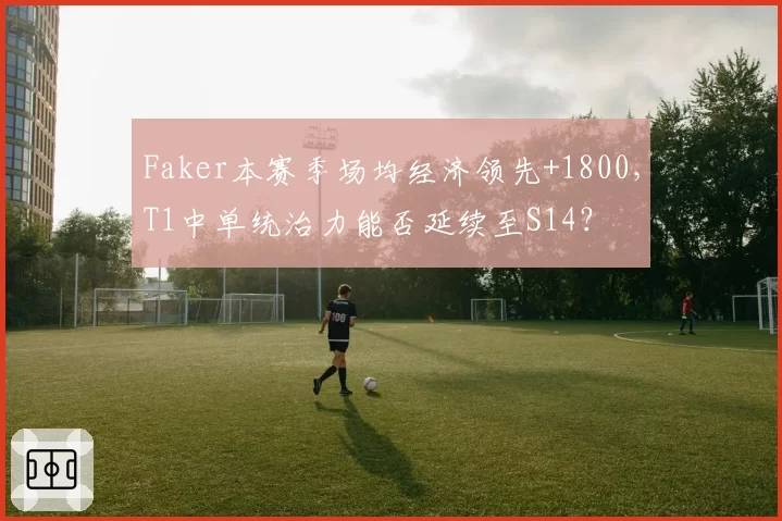 Faker本赛季场均经济领先+1800，T1中单统治力能否延续至S14？