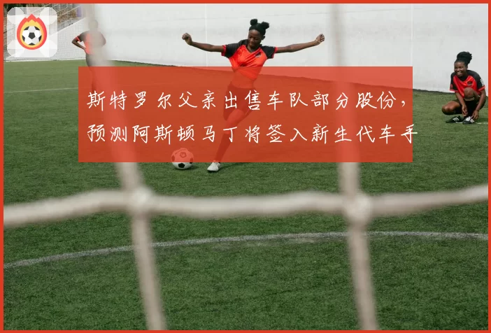 斯特罗尔父亲出售车队部分股份，预测阿斯顿马丁将签入新生代车手并换血