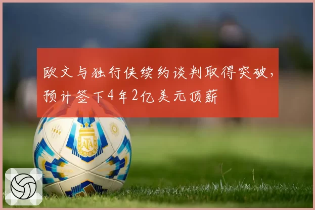 欧文与独行侠续约谈判取得突破，预计签下4年2亿美元顶薪