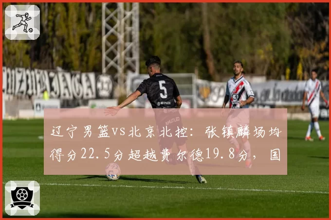 辽宁男篮vs北京北控：张镇麟场均得分22.5分超越费尔德19.8分，国产锋线崛起