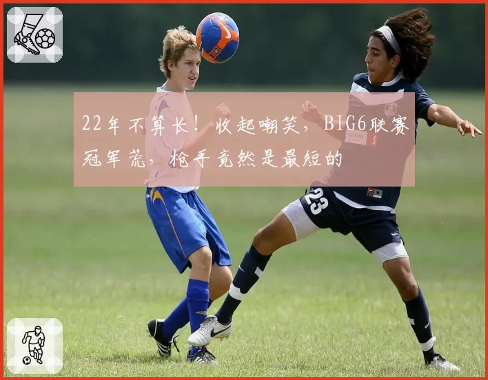 22年不算长！收起嘲笑，BIG6联赛冠军荒，枪手竟然是最短的