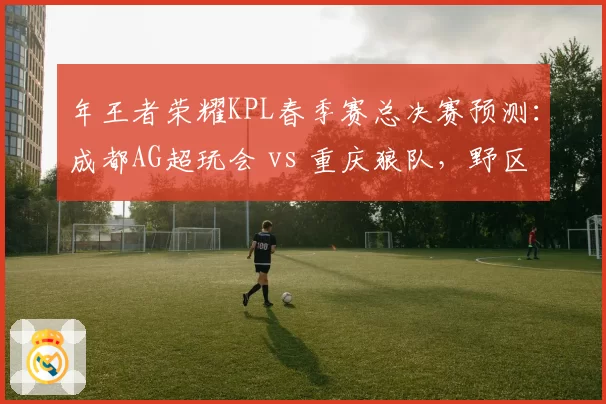 年王者荣耀KPL春季赛总决赛预测：成都AG超玩会 vs 重庆狼队，野区对抗决定胜负
