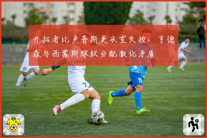 开拓者比卢普斯更衣室失控，亨德森与西蒙斯球权分配激化矛盾