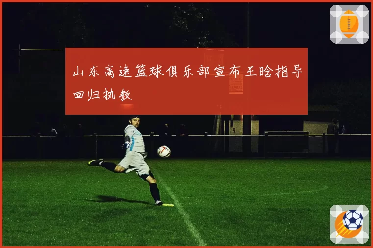山东高速篮球俱乐部宣布王晗指导回归执教