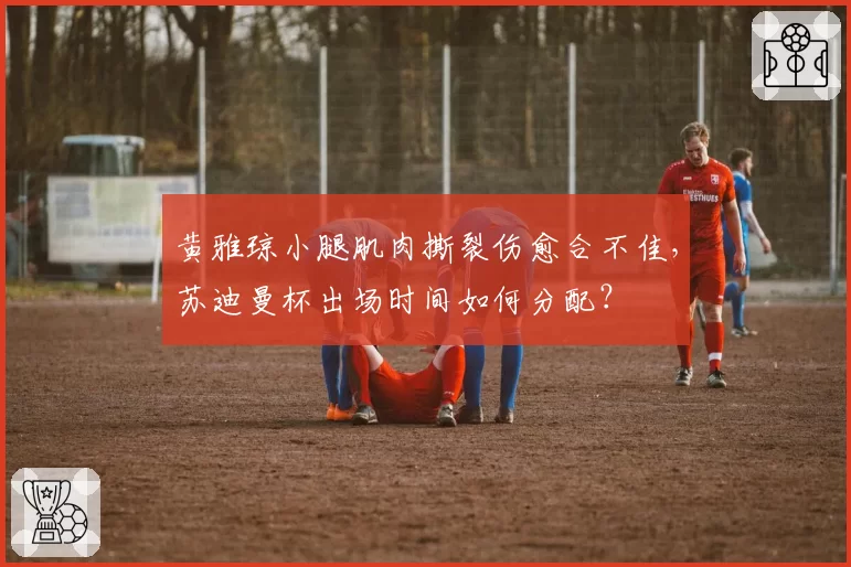 黄雅琼小腿肌肉撕裂伤愈合不佳,苏迪曼杯出场时间如何分配?