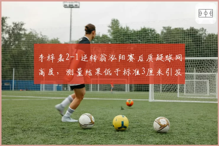 李梓嘉2-1逆转翁泓阳赛后质疑球网高度,测量结果低于标准3厘米引发系列赛整改呼声