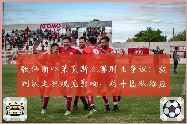 张伟丽vs莱莫斯比赛肘击争议：裁判认定犯规无影响，对手团队称应改判