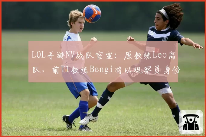 LOL手游NV战队官宣：原教练Leo离队，前T1教练Bengi将以观察员身份加盟